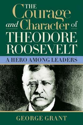 The Courage and Character of Theodore Roosevelt by George Grant