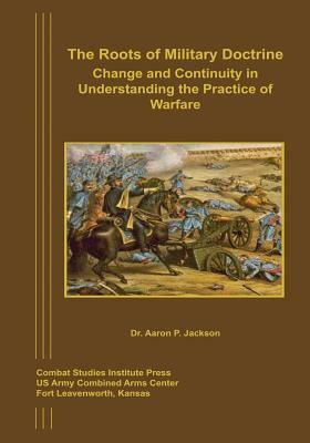 The Roots of Military Doctrine: Change and Continuity in Understanding the Practice of Warfare by Aaron P. Jackson