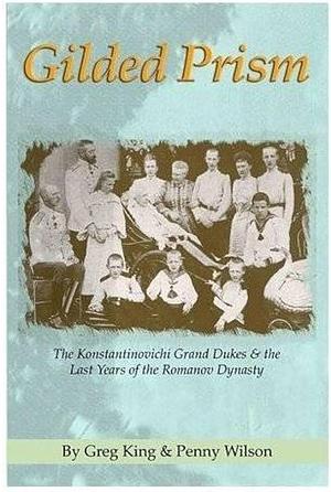 Gilded Prism: The Konstantinovichi Grand Dukes &amp; the Last Years of the Romanov Dynasty by Greg King, Penny Wilson