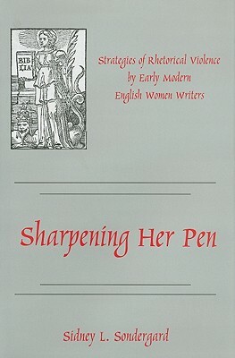 Sharpening Her Pen: Strategies of Rhetorical Violence by Early Modern English Women Writers by Sidney L. Sondergard