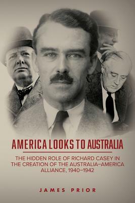 America Looks to Australia: The Hidden Role of Richard Casey in the Creation of the Australia-America Alliance, 1940-1942 by James Prior