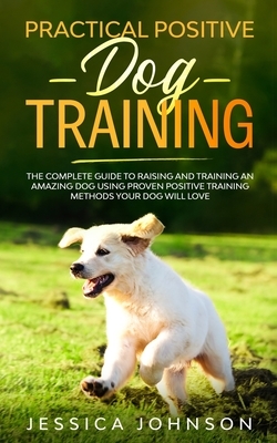 Practical Positive Dog Training: The Complete Guide To Raising And Training An Amazing Dog Using Proven Positive Training Methods Your Dog Will Love by Jessica Johnson