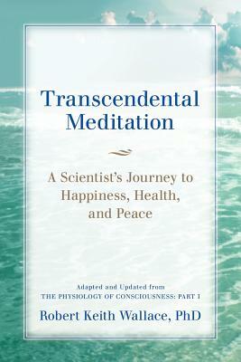 Transcendental Meditation: A Scientist's Journey to Happiness, Health, and Peace, Adapted and Updated from The Physiology of Consciousness: Part by Robert Keith Wallace