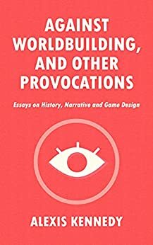 AGAINST WORLDBUILDING, AND OTHER PROVOCATIONS: Essays on History, Narrative, and Game Design by Alexis Kennedy