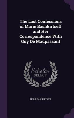 The Last Confessions of Marie Bashkirtseff and Her Correspondence with Guy de Maupassant by Marie Bashkirtseff
