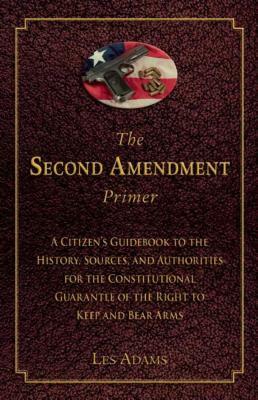 The Second Amendment Primer: A Citizen's Guidebook to the History, Sources, and Authorities for the Constitutional Guarantee of the Right to Keep a by Les Adams