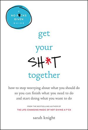 Get Your Sh*t Together: How to Freak Out Less, Accomplish More, and Generally Win at Life by Sarah Knight