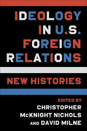 Ideology in U.S. Foreign Relations: New Histories by Christopher McKnight Nichols, David Milne