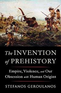 The Invention of Prehistory: Empire, Violence, and Our Obsession with Human Origins by Stefanos Geroulanos