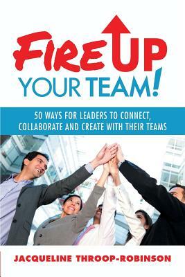 Fire Up Your Team: 50 Ways for Leaders to Connect, Collaborate and Create with Their Teams by Jacqueline Throop-Robinson