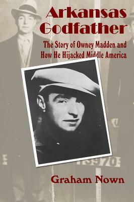 Arkansas Godfather: The Story of Owney Madden and How He Hijacked Middle America by Graham Nown