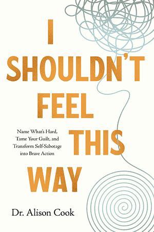 I Shouldn't Feel This Way: Name What’s Hard, Tame Your Guilt, and Transform Self-Sabotage into Brave Action by Alison Cook