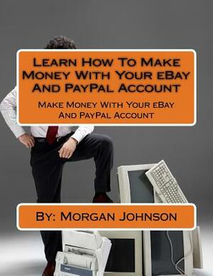 Learn How To Make Money With Your eBay And PayPal Account: Make Money With Your eBay And PayPal Account by Morgan Johnson