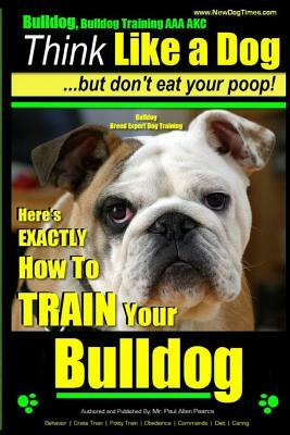 Bulldog, Bulldog Training AAA Akc: Think Like a Dog - But Don't Eat Your Poop! Bulldog Breed Expert Dog Training: Here's Exactly How to Train Your Bul by Paul Allen Pearce