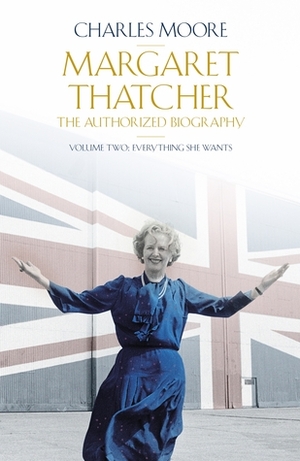 Margaret Thatcher: The Authorized Biography, Volume 2: Everything She Wants by Charles Moore