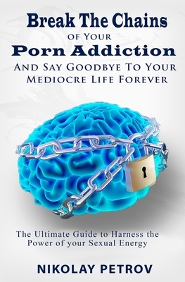 Break The Chains of Your Porn Addiction And Say Goodbye To Your Mediocre Life Forever: The Ultimate Guide To Harness The Power of Your Sexual Energy by Nikolay Petrov