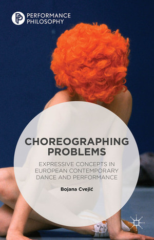Choreographing Problems: Expressive Concepts in European Contemporary Dance and Performance by Bojana Cvejic