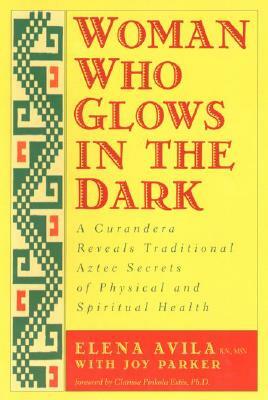 Woman Who Glows in the Dark: A Curandera Reveals Traditional Aztec Secrets of Physical and Spiritual Health by Joy Parker, Clarissa Pinkola Estés, Elena Avila