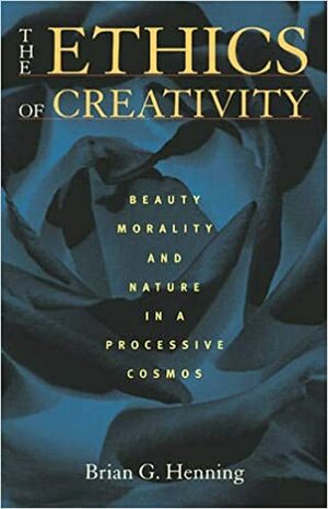 The Ethics of Creativity: Beauty, Morality, and Nature in a Processive Cosmos by Brian Henning