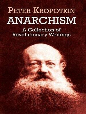 Anarchism: A Collection of Revolutionary Writings: A Collection of Revolutionary Writings by Peter Kropotkin