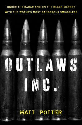 The Outlaws Inc.: Under the Radar and on the Black Market with the World's Most Dangerous Smugglers by Matt Potter