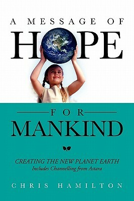 A Message of Hope for Mankind: Creating the New Planet Earth Includes Channelling from Astara by Chris Hamilton