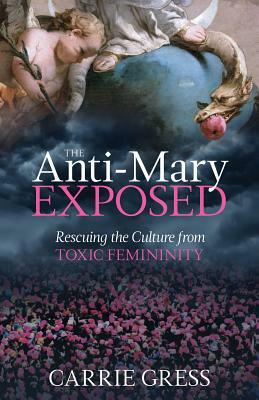 The Anti-Mary Exposed: Rescuing the Culture from Toxic Femininity by Carrie Gress