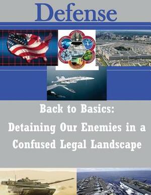 Back to Basics: Detaining Our Enemies in a Confused Legal Landscape by U. S. Army War College