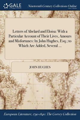 Letters of Abelard and Eloisa: With a Particular Account of Their Lives, Amours and Misfortunes: By John Hughes, Esq.; To Which Are Added, Several .. by John Hughes