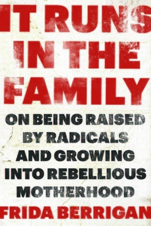 It Runs in the Family: On Being Raised by Radicals and Growing Into Rebellious Motherhood by Frida Berrigan