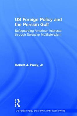 US Foreign Policy and the Persian Gulf: Safeguarding American Interests through Selective Multilateralism by Robert J. Pauly Jr.