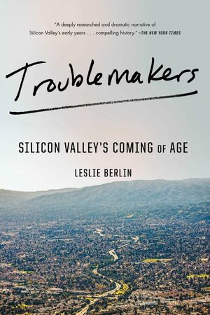 Troublemakers: How a Generation of Silicon Valley Upstarts Invented the Future by Leslie Berlin