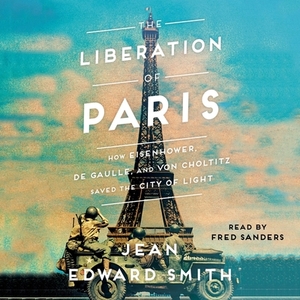 The Liberation of Paris: How Eisenhower, de Gaulle, and Von Choltitz Saved the City of Light by Jean Edward Smith