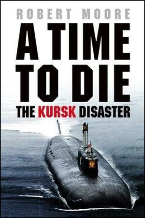 A Time To Die: The Kursk Disaster by Robert Moore