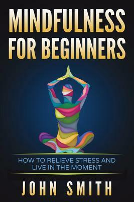 Mindfulness for Beginners: How to Relieve Stress and Live in the Moment by John Smith