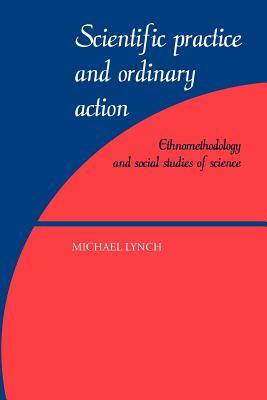 Scientific Practice and Ordinary Action: Ethnomethodology and Social Studies of Science by Michael Lynch
