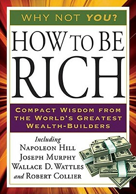 How to Be Rich: Compact Wisdom from the World's Greatest Wealth-Builders by Wallace D. Wattles, Napoleon Hill, Joseph Murphy
