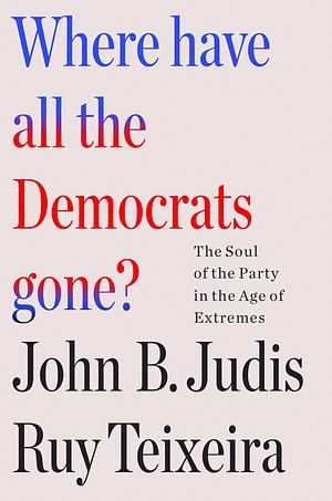 Where Have All the Democrats Gone?: The Soul of the Party in the Age of Extremes by John B. Judis, Ruy Teixeira