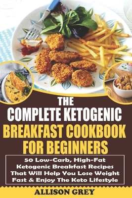 The Complete Ketogenic Breakfast Cookbook For Beginners: 50 Low-Carb, High-Fat Ketogenic Breakfast Recipes That Will Help You Lose Weight Fast & Enjoy by Allison Grey