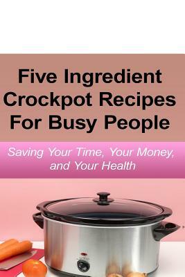 Simple Five Ingredient Crockpot Recipes For Busy People: Saving Your Time, Your Money, and Your Health by Emily Simmons