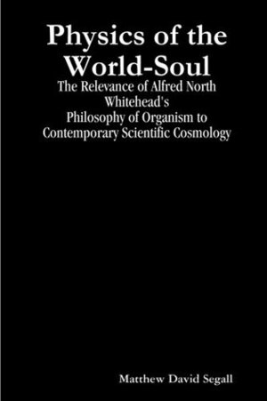 Physics of the World-Soul: The Relevance of Alfred North Whitehead's Philosophy of Organism to Contemporary Scientific Cosmology by Matthew David Segall