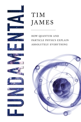 Fundamental: How Quantum and Particle Physics Explain Absolutely Everything by Tim James