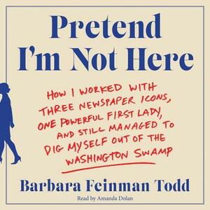 Pretend I'm Not Here: How I Worked with Three Newspaper Icons, One Powerful First Lady, and Still Managed to Dig Myself Out of the Washingto by Barbara Feinman Todd
