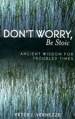 Don't Worry, Be Stoic: Ancient Wisdom for Troubled Times by Peter J. Vernezze