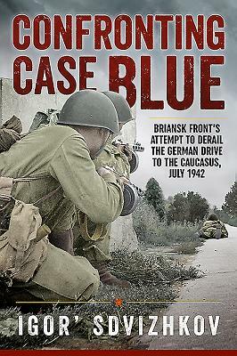 Confronting Case Blue: Briansk Front's Attempt to Derail the German Drive to the Caucasus, July 1942 by Igor' Sdvizhkov