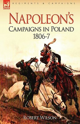 Napoleon's Campaigns in Poland 1806-7 by Robert Wilson