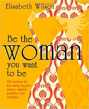 Be The Woman You Want To Be: 150 Secrets For Becoming Happier, Sexier, Smarter, Healthier And Wealthier by Elisabeth Wilson