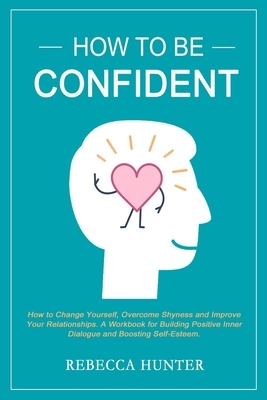 How To Be Confident: How To Change Yourself, Overcome Shyness and Improve Your Relationships. A Workbook For Building Positive Inner Dialog by Rebecca Hunter
