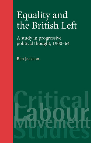 Equality and the British Left: A Study in Progressive Political Thought, 1900-64 by Ben Jackson