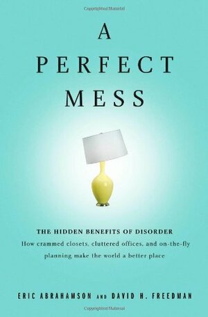 A Perfect Mess: The Hidden Benefits of Disorder - How Crammed Closets, Cluttered Offices, and On-The-Fly Planning Make the World a Better Place by Eric Abrahamson
